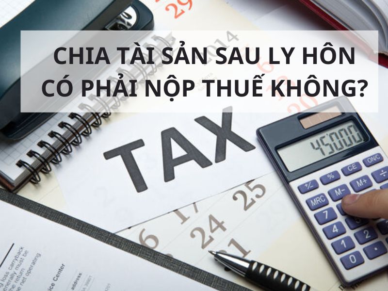 Chia tài sản sau ly hôn có phải nộp thuế không?